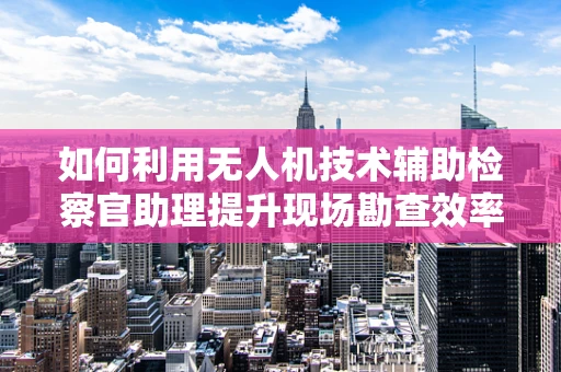 如何利用无人机技术辅助检察官助理提升现场勘查效率？