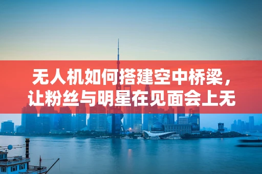 无人机如何搭建空中桥梁，让粉丝与明星在见面会上无缝互动？