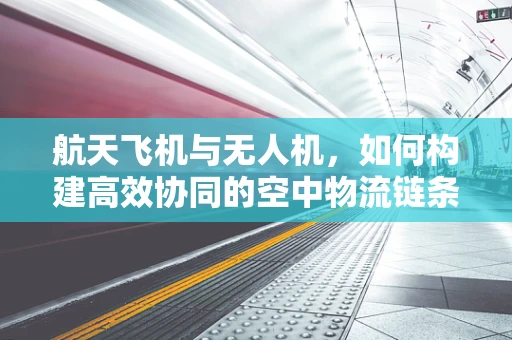航天飞机与无人机，如何构建高效协同的空中物流链条？