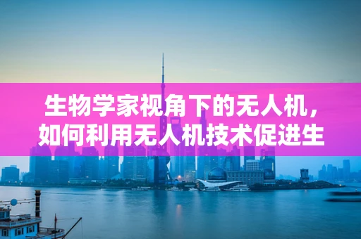 生物学家视角下的无人机，如何利用无人机技术促进生物多样性监测？