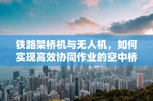 铁路架桥机与无人机，如何实现高效协同作业的空中桥梁？