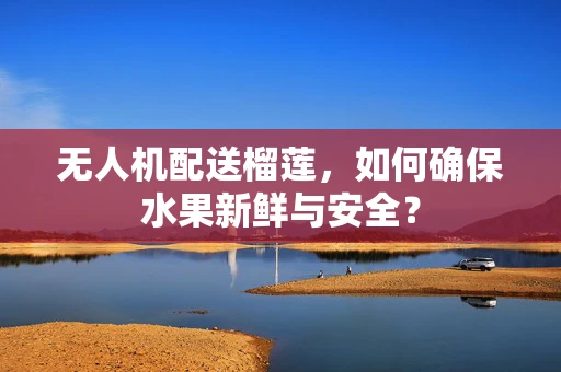 无人机配送榴莲，如何确保水果新鲜与安全？