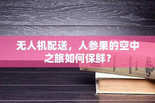 无人机配送，人参果的空中之旅如何保鲜？