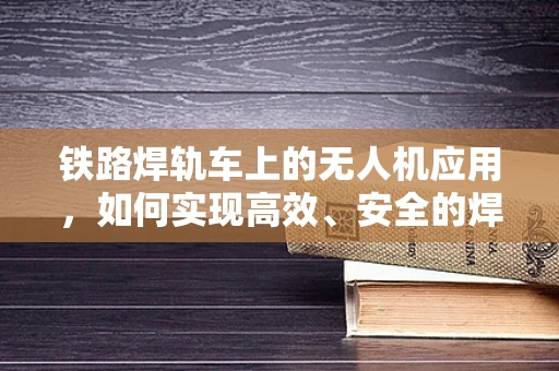 铁路焊轨车上的无人机应用，如何实现高效、安全的焊轨监测？