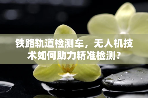 铁路轨道检测车，无人机技术如何助力精准检测？