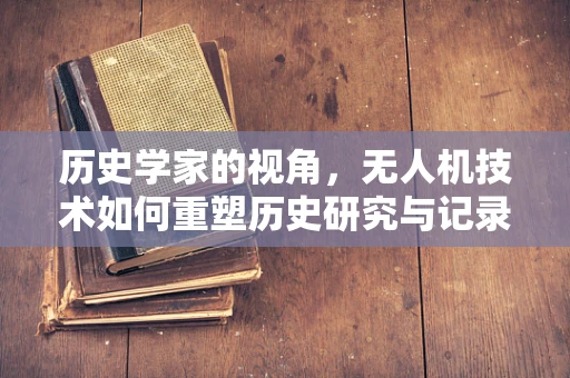 历史学家的视角，无人机技术如何重塑历史研究与记录？