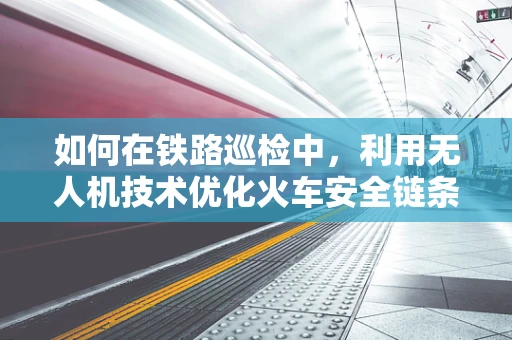 如何在铁路巡检中，利用无人机技术优化火车安全链条？