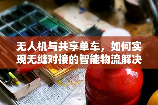 无人机与共享单车，如何实现无缝对接的智能物流解决方案？