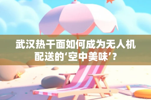 武汉热干面如何成为无人机配送的‘空中美味’？