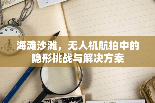 海滩沙滩，无人机航拍中的隐形挑战与解决方案
