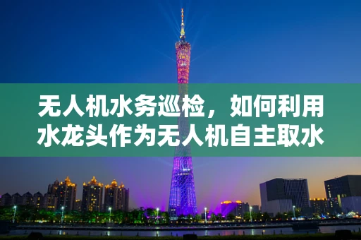 无人机水务巡检，如何利用水龙头作为无人机自主取水与维护的智能节点？