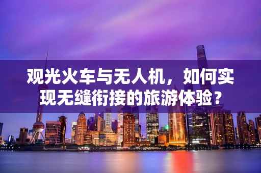 观光火车与无人机，如何实现无缝衔接的旅游体验？
