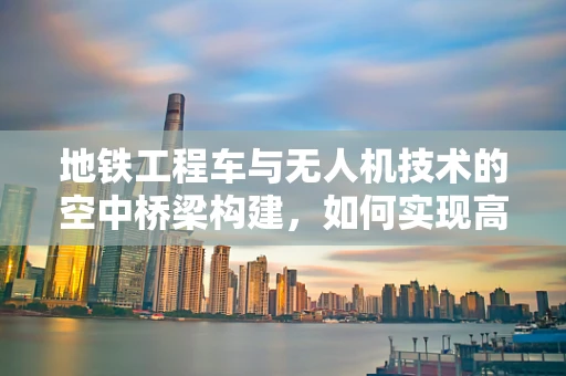 地铁工程车与无人机技术的空中桥梁构建，如何实现高效协同？
