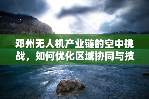 邓州无人机产业链的空中挑战，如何优化区域协同与技术创新？