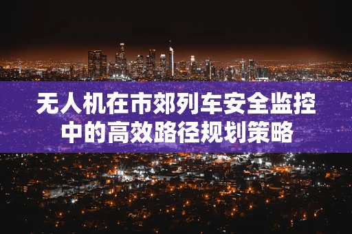 无人机在市郊列车安全监控中的高效路径规划策略