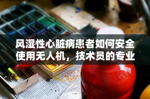 风湿性心脏病患者如何安全使用无人机，技术员的专业考量