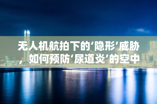 无人机航拍下的‘隐形’威胁，如何预防‘尿道炎’的空中传播？