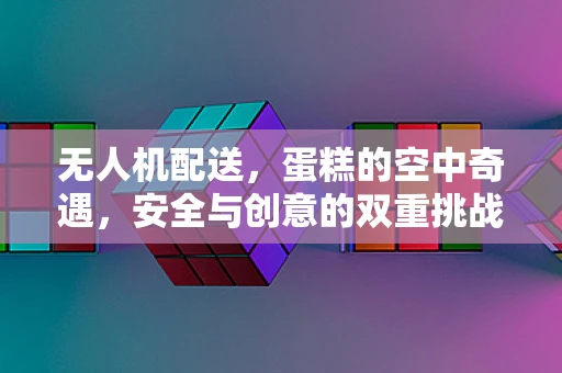 无人机配送，蛋糕的空中奇遇，安全与创意的双重挑战