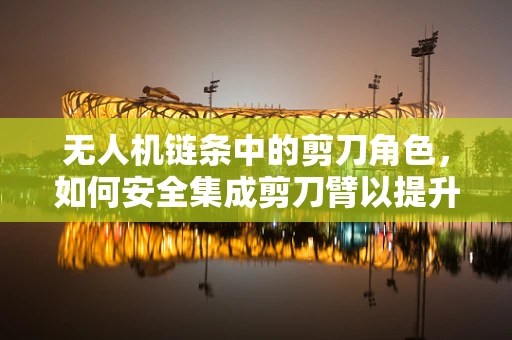 无人机链条中的剪刀角色，如何安全集成剪刀臂以提升作业效率？