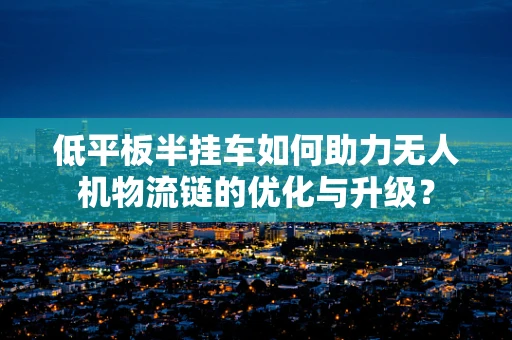 低平板半挂车如何助力无人机物流链的优化与升级？
