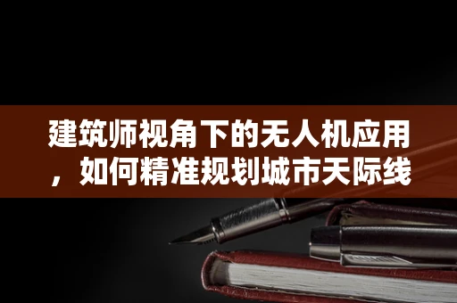 建筑师视角下的无人机应用，如何精准规划城市天际线？