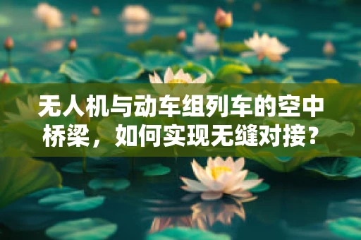 无人机与动车组列车的空中桥梁，如何实现无缝对接？