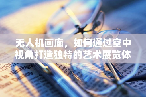 无人机画廊，如何通过空中视角打造独特的艺术展览体验？