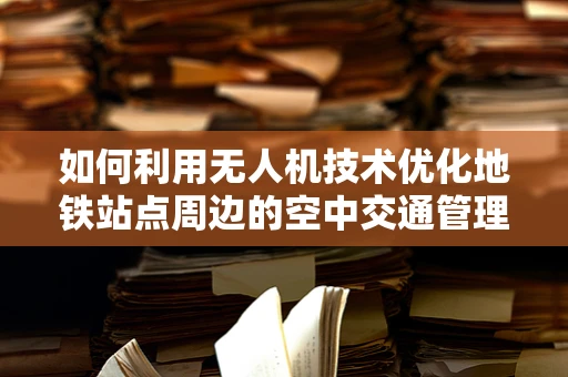 如何利用无人机技术优化地铁站点周边的空中交通管理？