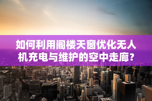 如何利用阁楼天窗优化无人机充电与维护的空中走廊？