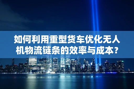 如何利用重型货车优化无人机物流链条的效率与成本？