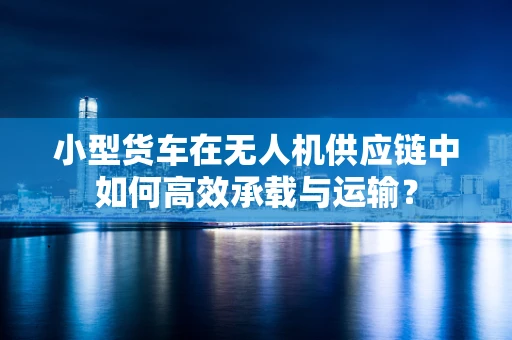 小型货车在无人机供应链中如何高效承载与运输？