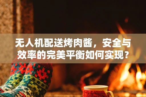 无人机配送烤肉酱，安全与效率的完美平衡如何实现？