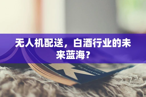 无人机配送，白酒行业的未来蓝海？