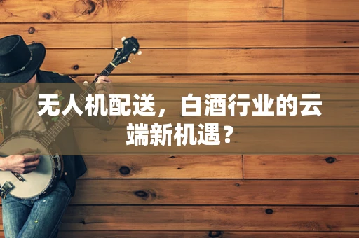 无人机配送，白酒行业的云端新机遇？
