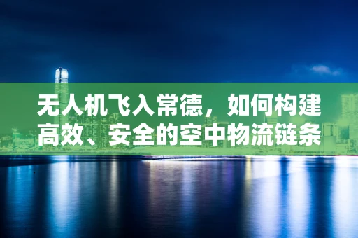 无人机飞入常德，如何构建高效、安全的空中物流链条？