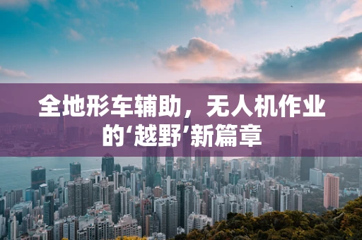 全地形车辅助，无人机作业的‘越野’新篇章