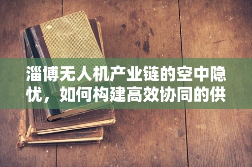 淄博无人机产业链的空中隐忧，如何构建高效协同的供应链网络？