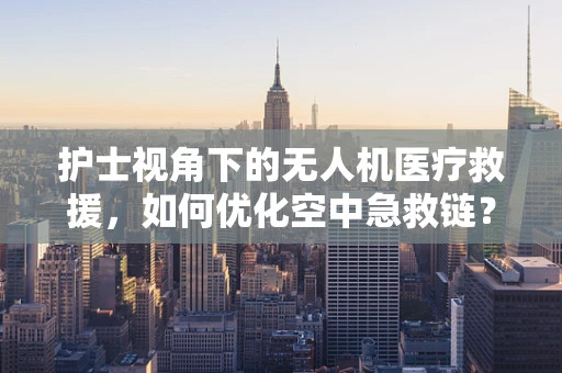 护士视角下的无人机医疗救援，如何优化空中急救链？
