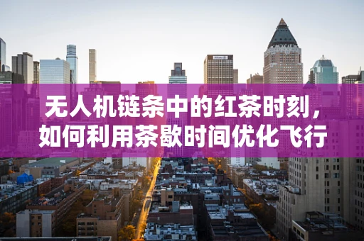 无人机链条中的红茶时刻，如何利用茶歇时间优化飞行任务管理？