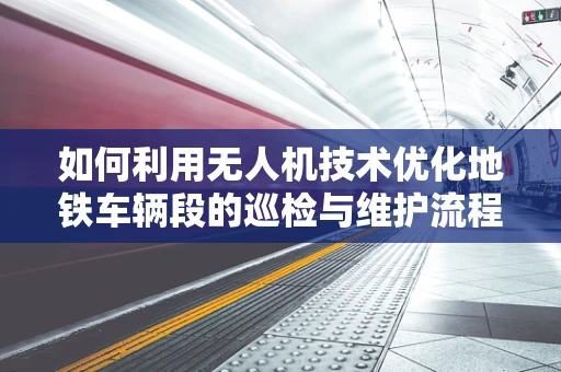 如何利用无人机技术优化地铁车辆段的巡检与维护流程？