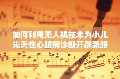 如何利用无人机技术为小儿先天性心脏病诊断开辟新路径？