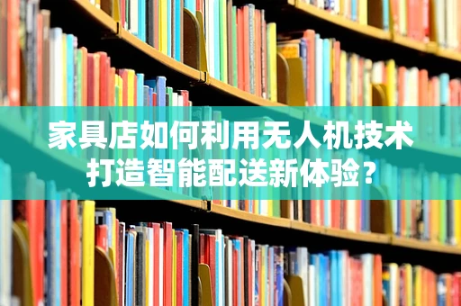 家具店如何利用无人机技术打造智能配送新体验？
