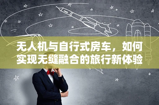 无人机与自行式房车，如何实现无缝融合的旅行新体验？