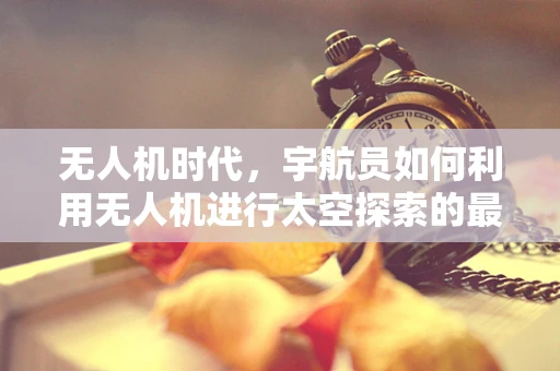 无人机时代，宇航员如何利用无人机进行太空探索的最后一公里？