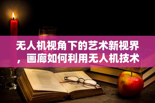 无人机视角下的艺术新视界，画廊如何利用无人机技术提升展览体验？