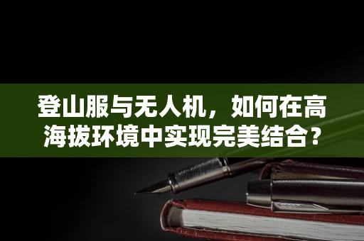 登山服与无人机，如何在高海拔环境中实现完美结合？