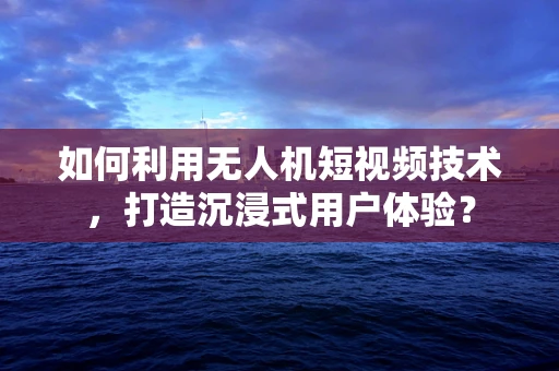 如何利用无人机短视频技术，打造沉浸式用户体验？