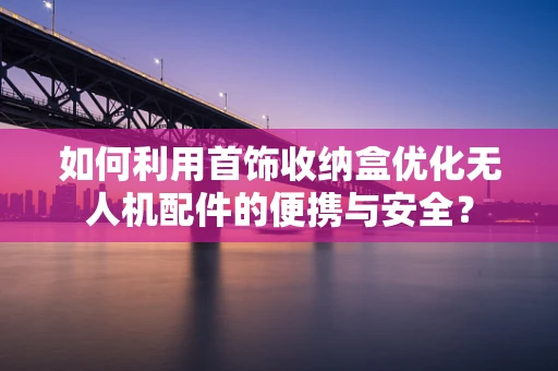 如何利用首饰收纳盒优化无人机配件的便携与安全？
