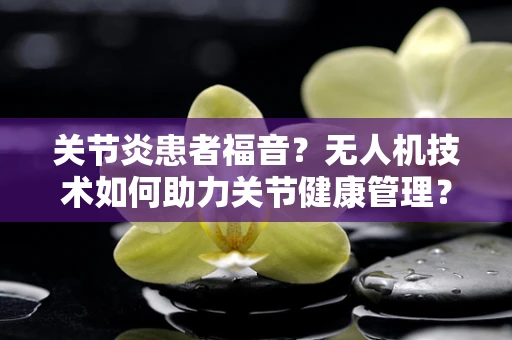 关节炎患者福音？无人机技术如何助力关节健康管理？