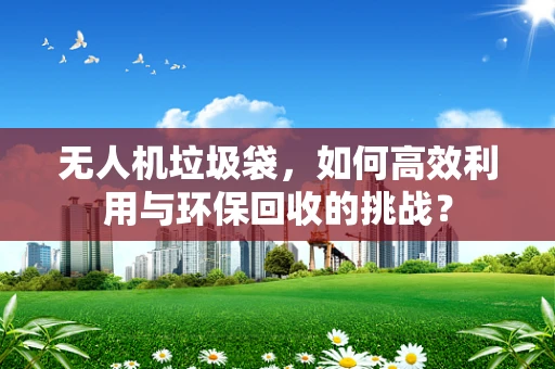 无人机垃圾袋，如何高效利用与环保回收的挑战？